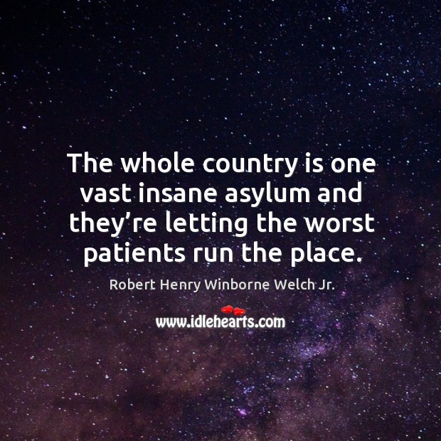 The whole country is one vast insane asylum and they’re letting the worst patients run the place. Robert Henry Winborne Welch Jr. Picture Quote