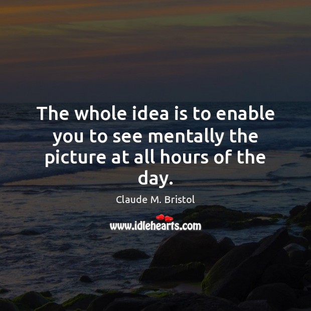 The whole idea is to enable you to see mentally the picture at all hours of the day. Claude M. Bristol Picture Quote