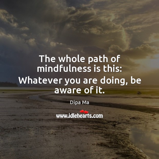 The whole path of mindfulness is this: Whatever you are doing, be aware of it. 