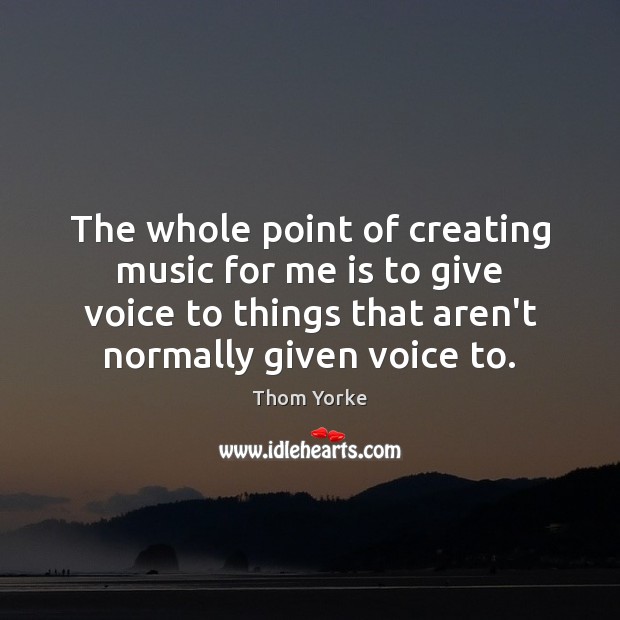 The whole point of creating music for me is to give voice Thom Yorke Picture Quote
