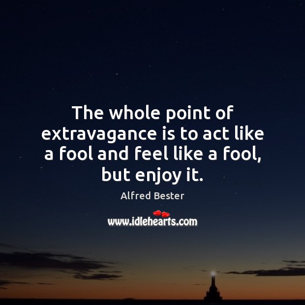 The whole point of extravagance is to act like a fool and feel like a fool, but enjoy it. Image