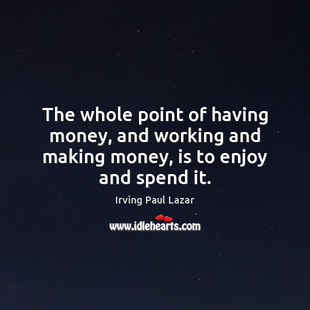 The whole point of having money, and working and making money, is to enjoy and spend it. Irving Paul Lazar Picture Quote