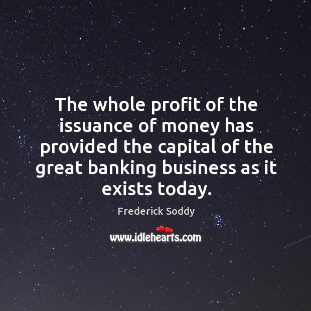 The whole profit of the issuance of money has provided the capital of the great banking business as it exists today. Frederick Soddy Picture Quote