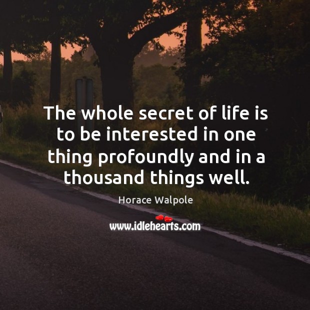 The whole secret of life is to be interested in one thing profoundly and in a thousand things well. Horace Walpole Picture Quote