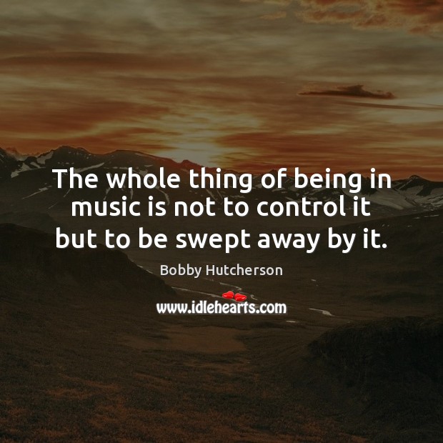 The whole thing of being in music is not to control it but to be swept away by it. Bobby Hutcherson Picture Quote