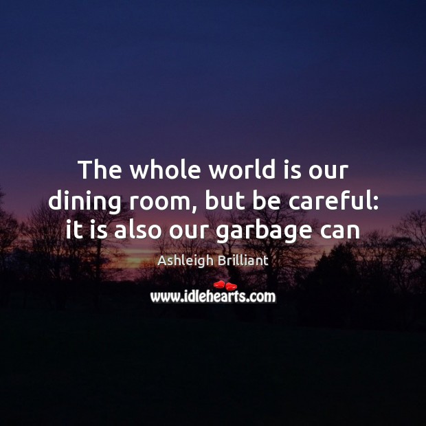 The whole world is our dining room, but be careful: it is also our garbage can Ashleigh Brilliant Picture Quote