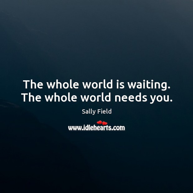The whole world is waiting. The whole world needs you. Sally Field Picture Quote