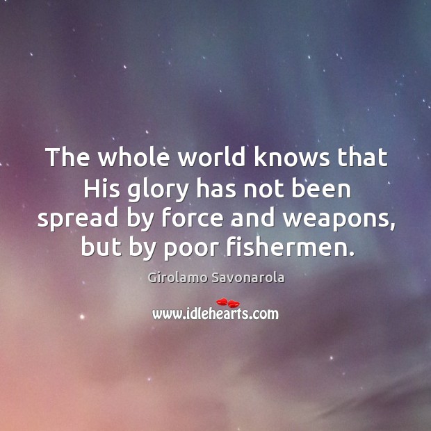 The whole world knows that his glory has not been spread by force and weapons, but by poor fishermen. Girolamo Savonarola Picture Quote