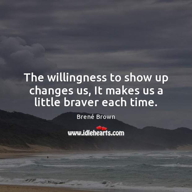 The willingness to show up changes us, It makes us a little braver each time. Brené Brown Picture Quote