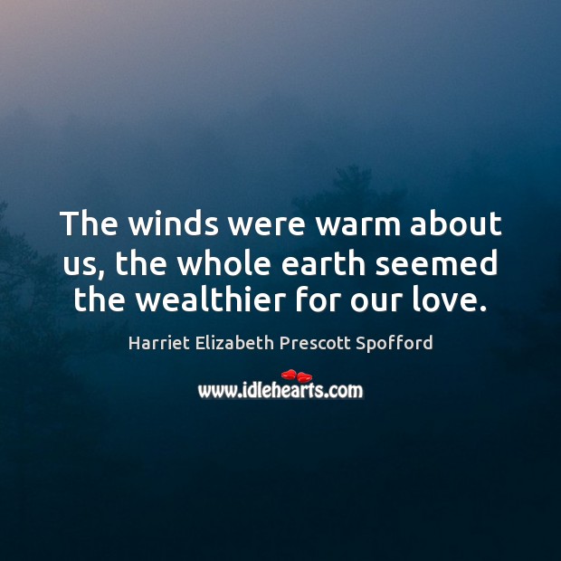 The winds were warm about us, the whole earth seemed the wealthier for our love. Harriet Elizabeth Prescott Spofford Picture Quote