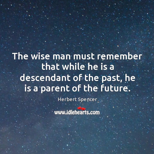 The wise man must remember that while he is a descendant of the past, he is a parent of the future. Herbert Spencer Picture Quote