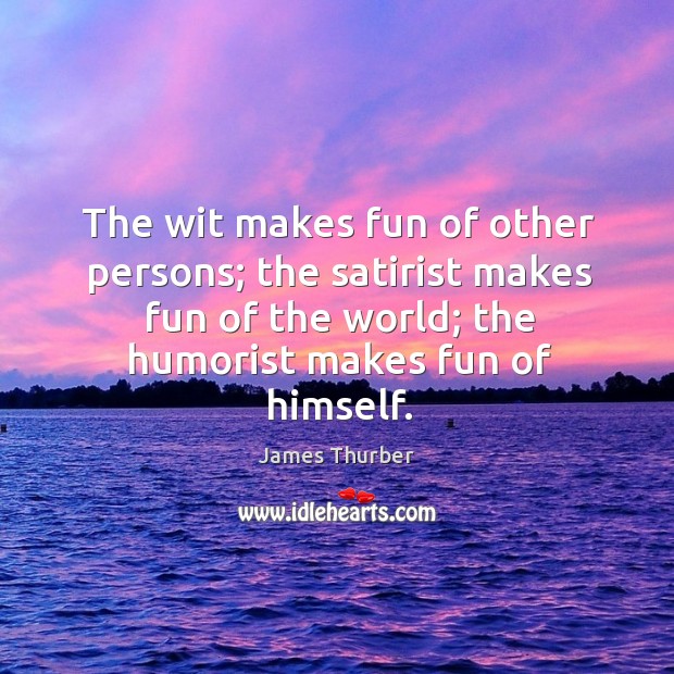 The wit makes fun of other persons; the satirist makes fun of the world; the humorist makes fun of himself. James Thurber Picture Quote