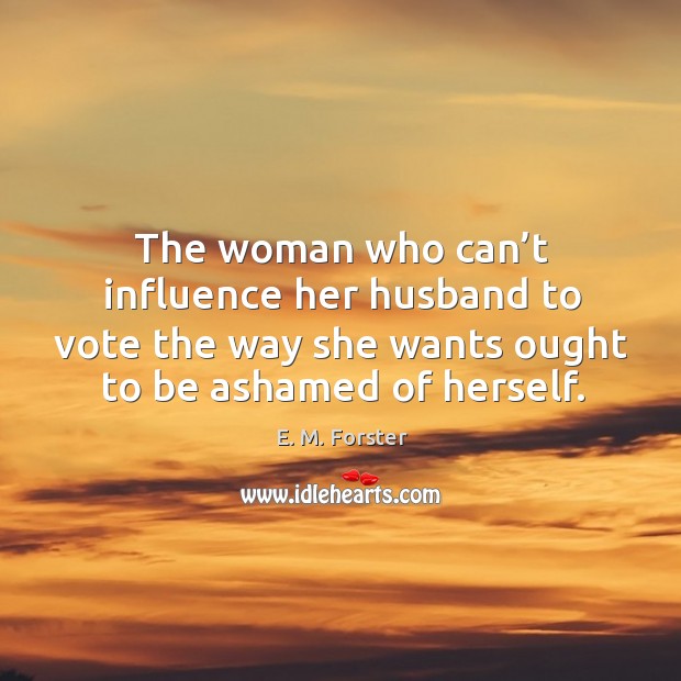 The woman who can’t influence her husband to vote the way she wants ought to be ashamed of herself. E. M. Forster Picture Quote