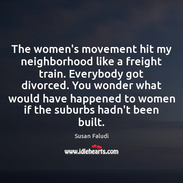 The women’s movement hit my neighborhood like a freight train. Everybody got Susan Faludi Picture Quote
