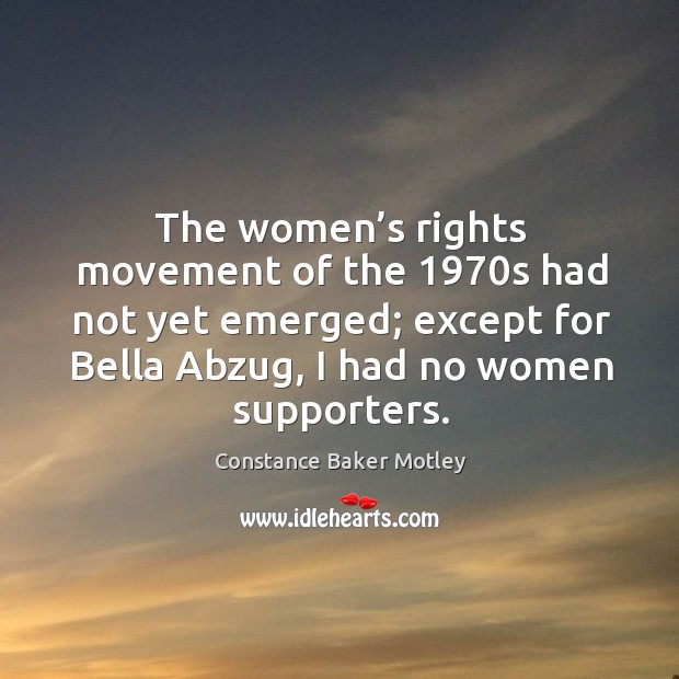 The women’s rights movement of the 1970s had not yet emerged; except for bella abzug, I had no women supporters. Constance Baker Motley Picture Quote