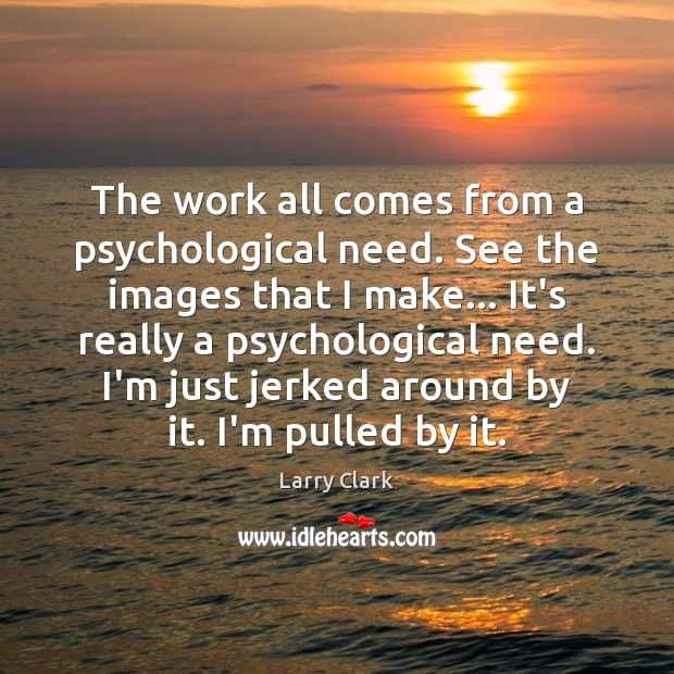 The work all comes from a psychological need. See the images that Image
