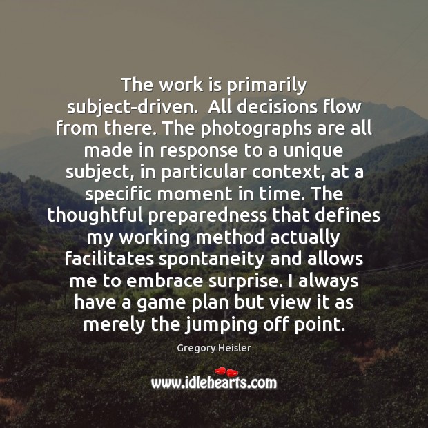 The work is primarily subject-driven.  All decisions flow from there. The photographs Gregory Heisler Picture Quote
