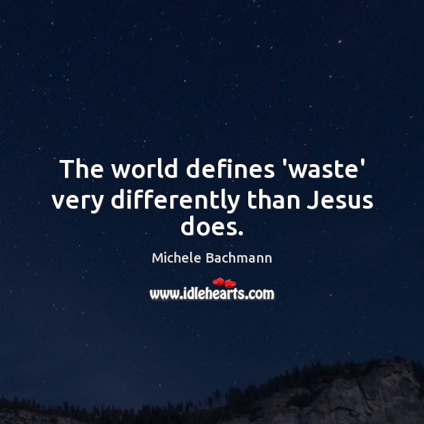 The world defines ‘waste’ very differently than Jesus does. Michele Bachmann Picture Quote