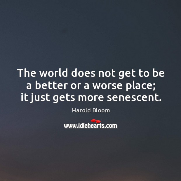 The world does not get to be a better or a worse place; it just gets more senescent. Image