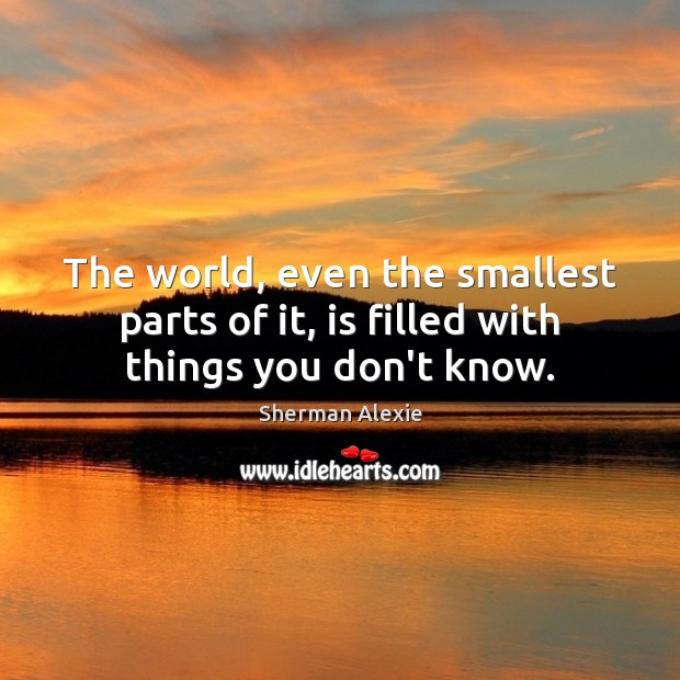 The world, even the smallest parts of it, is filled with things you don’t know. Sherman Alexie Picture Quote