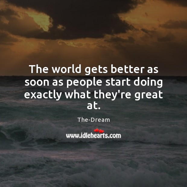 The world gets better as soon as people start doing exactly what they’re great at. 
