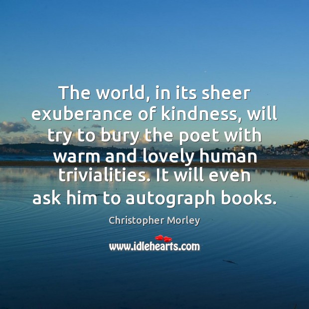 The world, in its sheer exuberance of kindness, will try to bury Christopher Morley Picture Quote