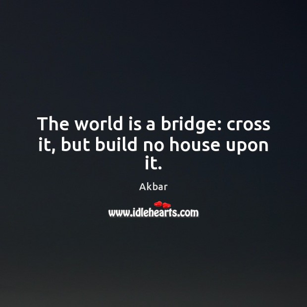 The world is a bridge: cross it, but build no house upon it. Akbar Picture Quote