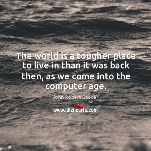 The world is a tougher place to live in than it was back then, as we come into the computer age. John Robert Cocker Picture Quote