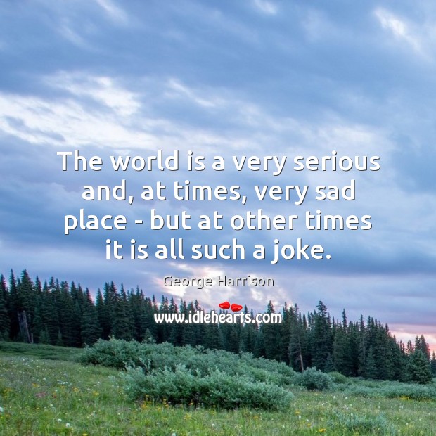 The world is a very serious and, at times, very sad place George Harrison Picture Quote