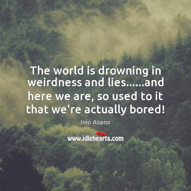 The world is drowning in weirdness and lies……and here we are, 