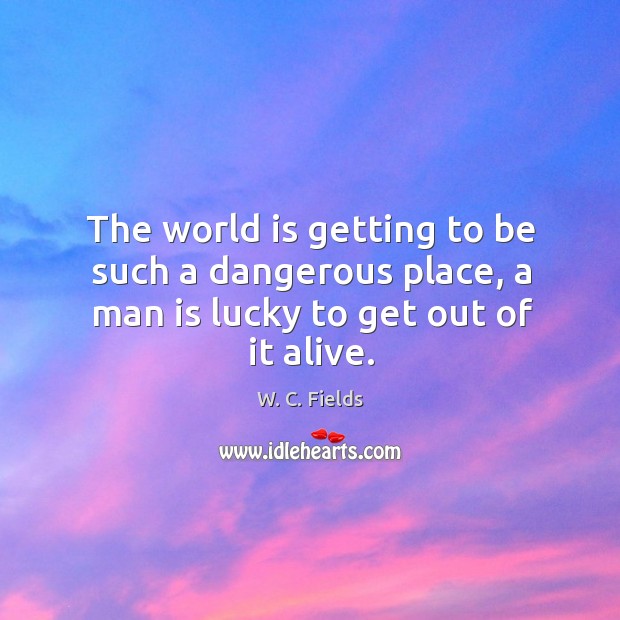 The world is getting to be such a dangerous place, a man is lucky to get out of it alive. Image