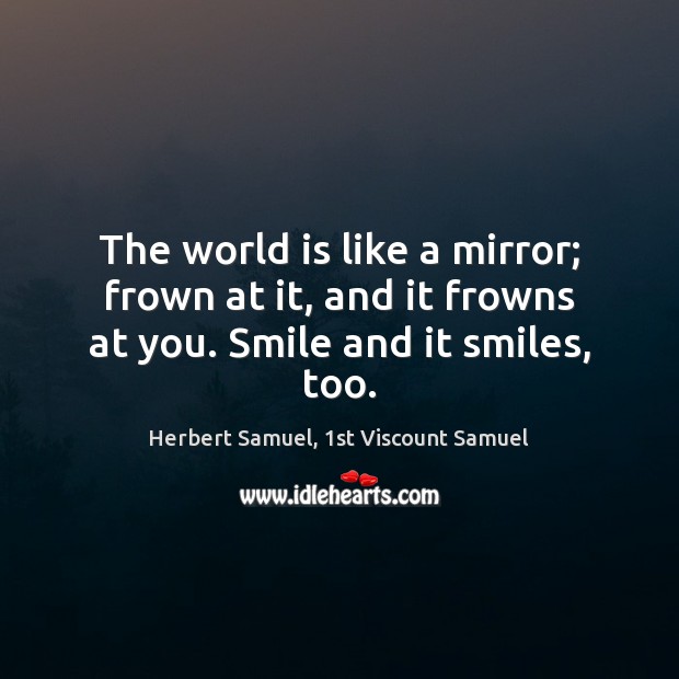 The world is like a mirror; frown at it, and it frowns at you. Smile and it smiles, too. Herbert Samuel, 1st Viscount Samuel Picture Quote