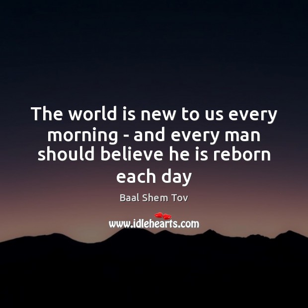 The world is new to us every morning – and every man should believe he is reborn each day Baal Shem Tov Picture Quote