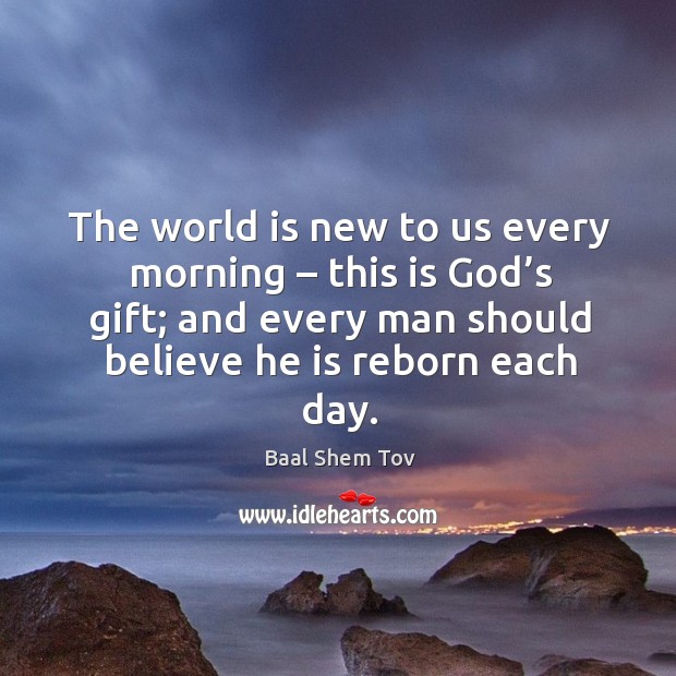 The world is new to us every morning – this is God’s gift; and every man should believe he is reborn each day. Baal Shem Tov Picture Quote