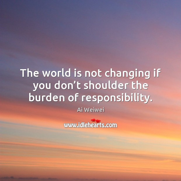 The world is not changing if you don’t shoulder the burden of responsibility. Ai Weiwei Picture Quote