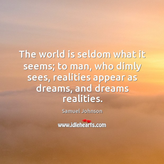 The world is seldom what it seems; to man, who dimly sees, realities appear as dreams, and dreams realities. Samuel Johnson Picture Quote