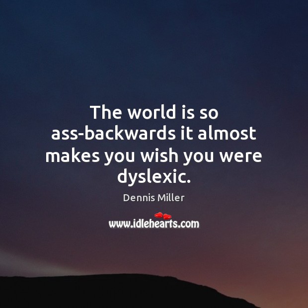 The world is so ass-backwards it almost makes you wish you were dyslexic. 