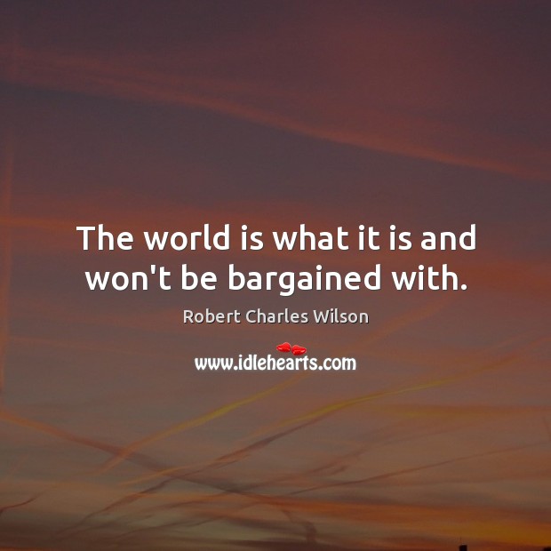The world is what it is and won’t be bargained with. Robert Charles Wilson Picture Quote
