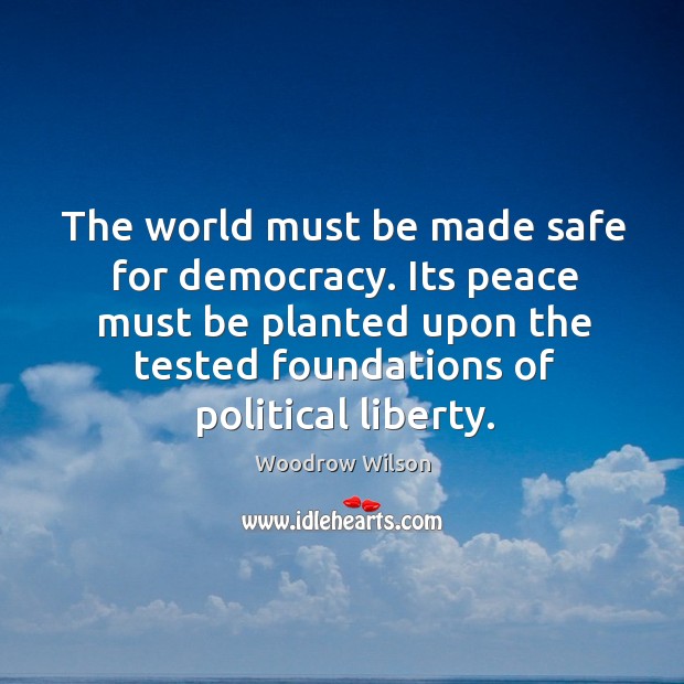 The world must be made safe for democracy. Its peace must be planted upon the tested foundations of political liberty. Woodrow Wilson Picture Quote