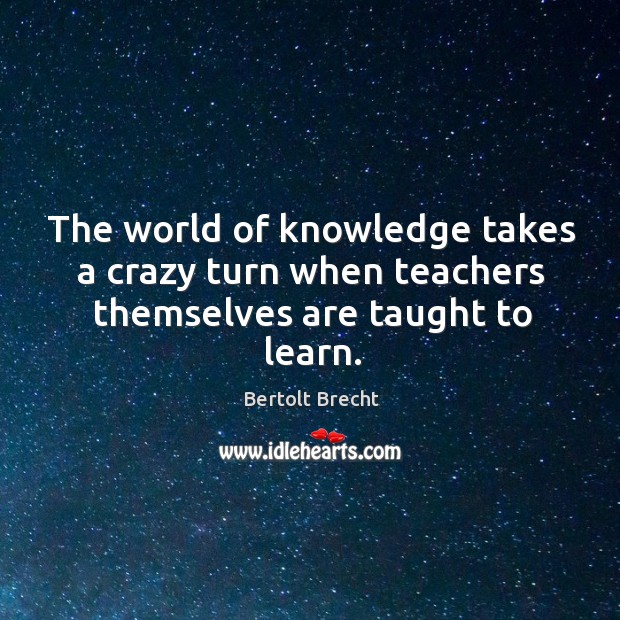 The world of knowledge takes a crazy turn when teachers themselves are taught to learn. Bertolt Brecht Picture Quote