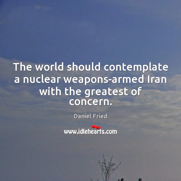 The world should contemplate a nuclear weapons-armed Iran with the greatest of concern. Daniel Fried Picture Quote