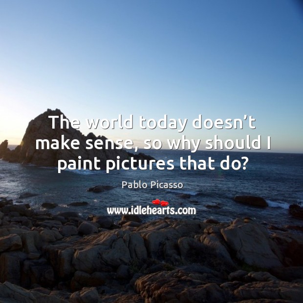 The world today doesn’t make sense, so why should I paint pictures that do? Pablo Picasso Picture Quote