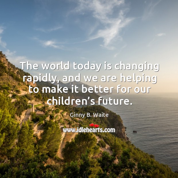 The world today is changing rapidly, and we are helping to make it better for our children’s future. Ginny B. Waite Picture Quote