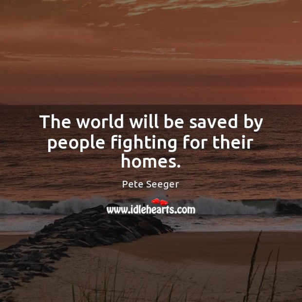 The world will be saved by people fighting for their homes. Pete Seeger Picture Quote