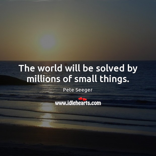 The world will be solved by millions of small things. Pete Seeger Picture Quote