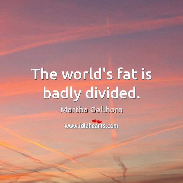 The world’s fat is badly divided. 