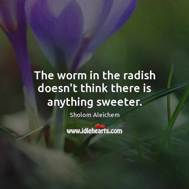 The worm in the radish doesn’t think there is anything sweeter. Sholom Aleichem Picture Quote