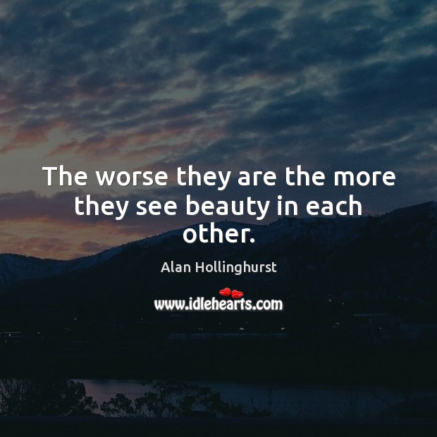 The worse they are the more they see beauty in each other. Alan Hollinghurst Picture Quote