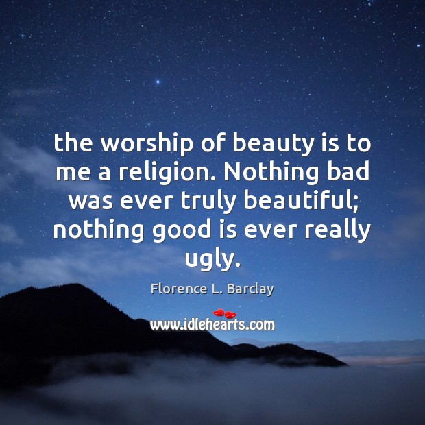 The worship of beauty is to me a religion. Nothing bad was Florence L. Barclay Picture Quote
