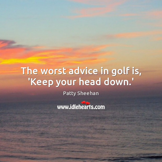 The worst advice in golf is, ‘Keep your head down.’ Patty Sheehan Picture Quote